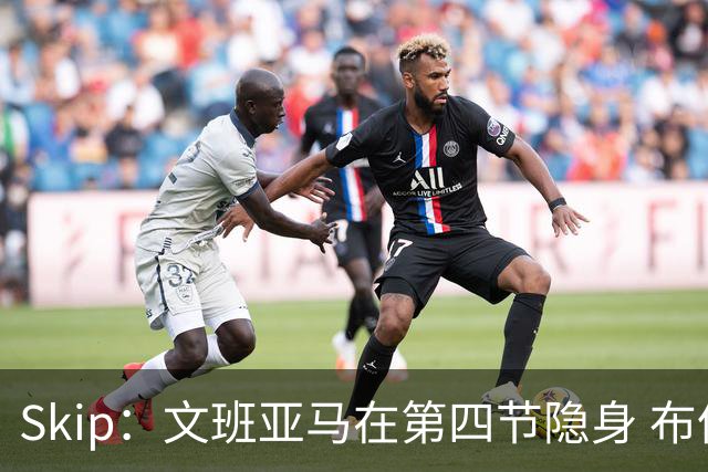 Skip：文班亚马在第四节隐身 布伦森在末节彻底完爆了他